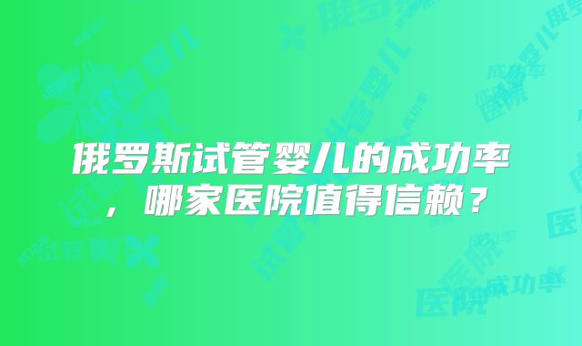 俄罗斯试管婴儿的成功率,哪家医院值得信赖?