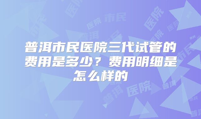 普洱市民医院三代试管的费用是多少？费用明细是怎么样的