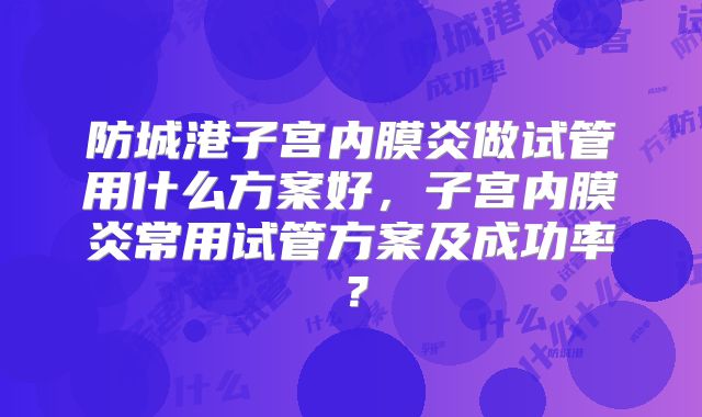 防城港子宫内膜炎做试管用什么方案好，子宫内膜炎常用试管方案及成功率？