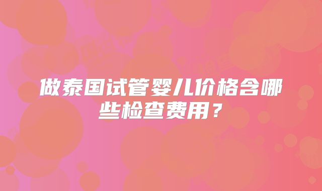 做泰国试管婴儿价格含哪些检查费用？