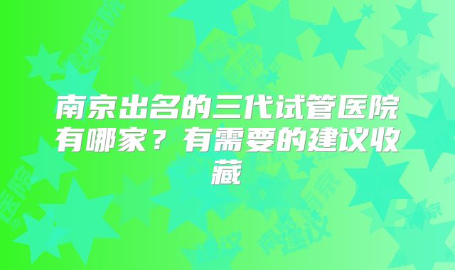 南京出名的三代试管医院有哪家？有需要的建议收藏