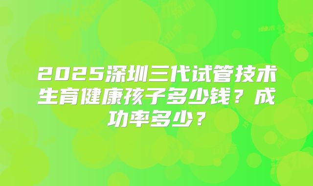 2025深圳三代试管技术生育健康孩子多少钱？成功率多少？