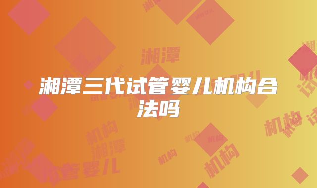 湘潭三代试管婴儿机构合法吗