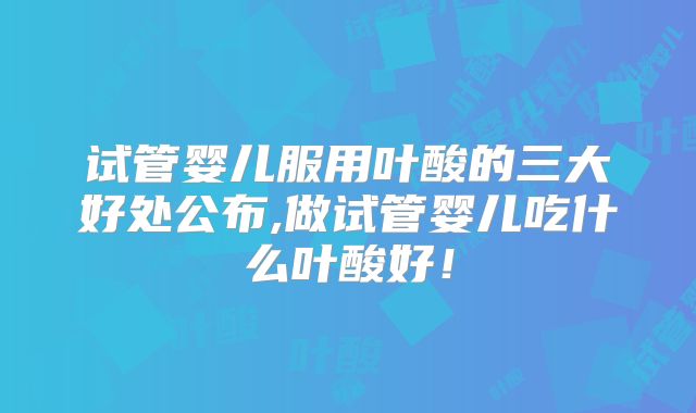 试管婴儿服用叶酸的三大好处公布,做试管婴儿吃什么叶酸好！