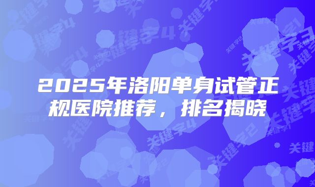 2025年洛阳单身试管正规医院推荐，排名揭晓