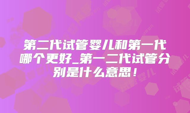 第二代试管婴儿和第一代哪个更好_第一二代试管分别是什么意思！