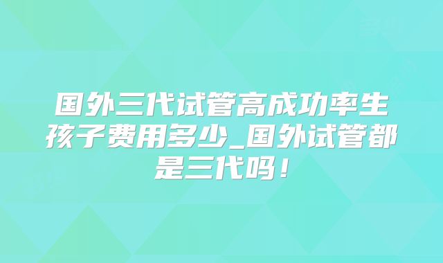 国外三代试管高成功率生孩子费用多少_国外试管都是三代吗！