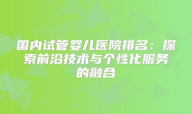国内试管婴儿医院排名：探索前沿技术与个性化服务的融合
