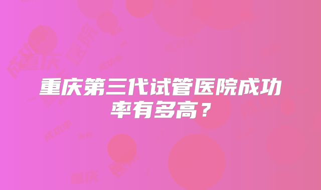重庆第三代试管医院成功率有多高?