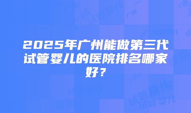 2025年广州能做第三代试管婴儿的医院排名哪家好？