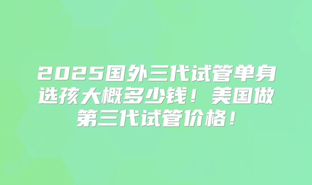 2025国外三代试管单身选孩大概多少钱！美国做第三代试管价格！