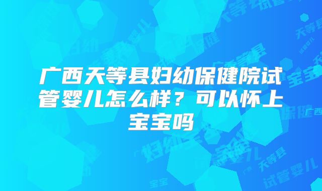 广西天等县妇幼保健院试管婴儿怎么样?可以怀上宝宝吗