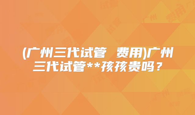 (广州三代试管 费用)广州三代试管**孩孩贵吗?