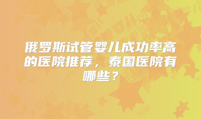 俄罗斯试管婴儿成功率高的医院推荐，泰国医院有哪些？