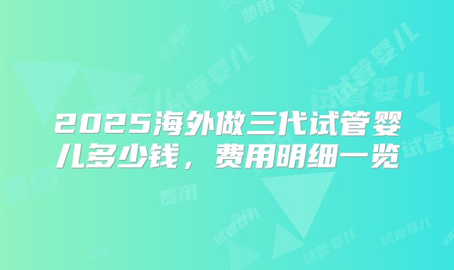 2025海外做三代试管婴儿多少钱，费用明细一览