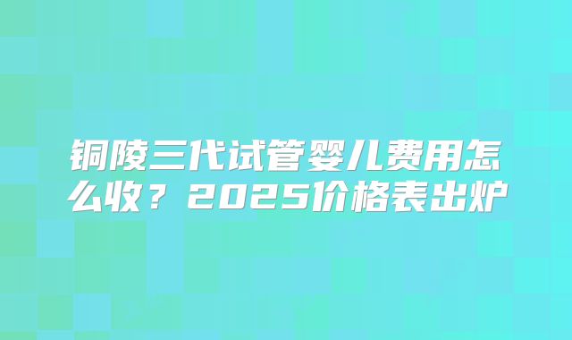 铜陵三代试管婴儿费用怎么收？2025价格表出炉