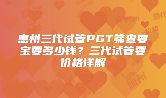 惠州三代试管PGT筛查要宝要多少钱？三代试管要价格详解