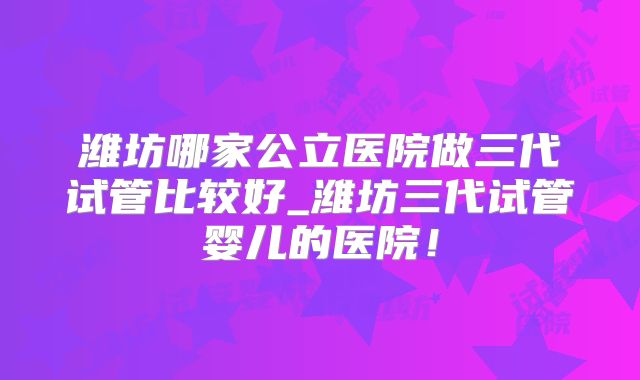 潍坊哪家公立医院做三代试管比较好_潍坊三代试管婴儿的医院!