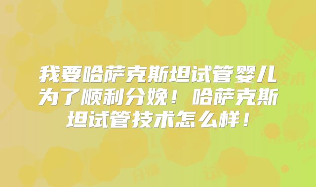 我要哈萨克斯坦试管婴儿为了顺利分娩！哈萨克斯坦试管技术怎么样！