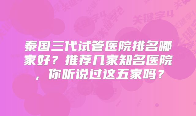 泰国三代试管医院排名哪家好？推荐几家知名医院，你听说过这五家吗？