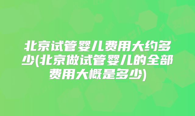 北京试管婴儿费用大约多少(北京做试管婴儿的全部费用大概是多少)