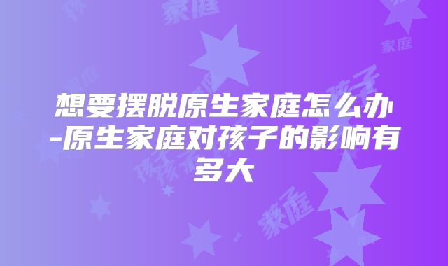 想要摆脱原生家庭怎么办-原生家庭对孩子的影响有多大