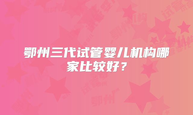 鄂州三代试管婴儿机构哪家比较好？