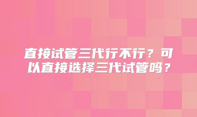 直接试管三代行不行?可以直接选择三代试管吗?