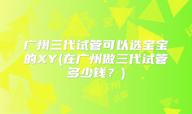广州三代试管可以选宝宝的XY(在广州做三代试管多少钱？)
