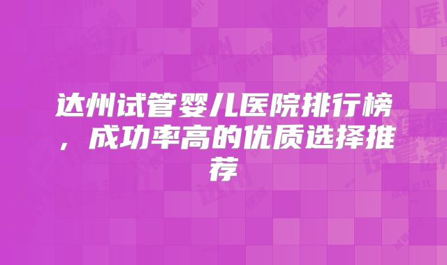 达州试管婴儿医院排行榜，成功率高的优质选择推荐