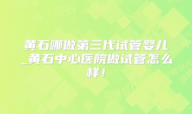 黄石哪做第三代试管婴儿_黄石中心医院做试管怎么样!