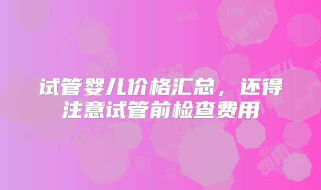 试管婴儿价格汇总,还得注意试管前检查费用