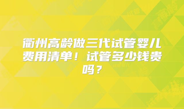 衢州高龄做三代试管婴儿费用清单！试管多少钱贵吗？