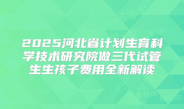 2025河北省计划生育科学技术研究院做三代试管生生孩子费用全新解读