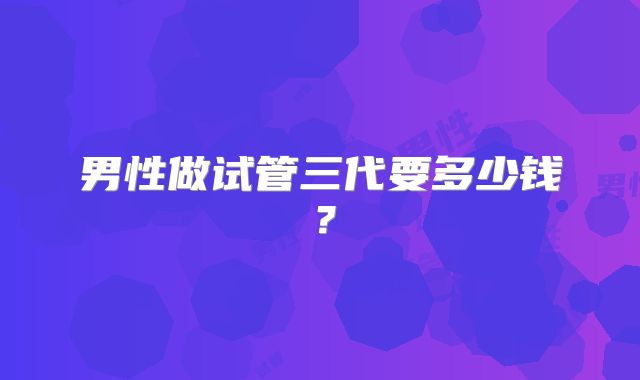 男性做试管三代要多少钱?