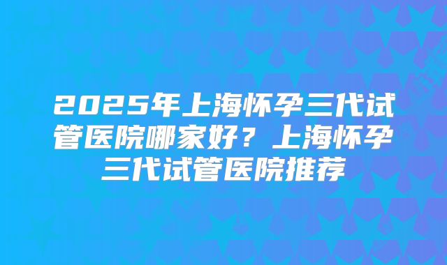 2025年上海怀孕三代试管医院哪家好?上海怀孕三代试管医院推荐
