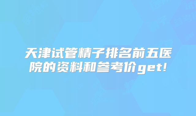 天津试管精子排名前五医院的资料和参考价get!