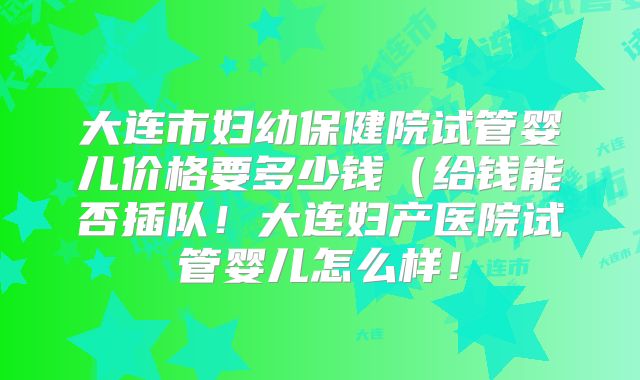 大连市妇幼保健院试管婴儿价格要多少钱（给钱能否插队！大连妇产医院试管婴儿怎么样！