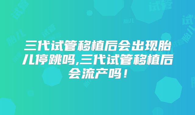 三代试管移植后会出现胎儿停跳吗,三代试管移植后会流产吗！