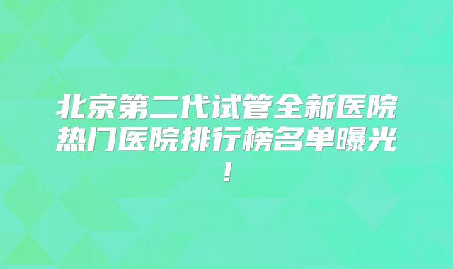 北京第二代试管全新医院热门医院排行榜名单曝光!