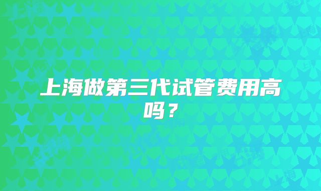 上海做第三代试管费用高吗?