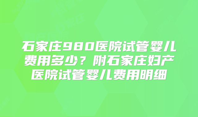 石家庄980医院试管婴儿费用多少？附石家庄妇产医院试管婴儿费用明细