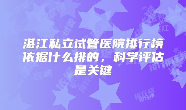 湛江私立试管医院排行榜依据什么排的,科学评估是关键