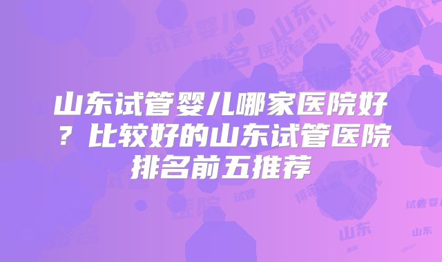 山东试管婴儿哪家医院好？比较好的山东试管医院排名前五推荐