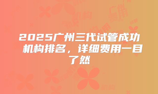 2025广州三代试管成功 机构排名,详细费用一目了然
