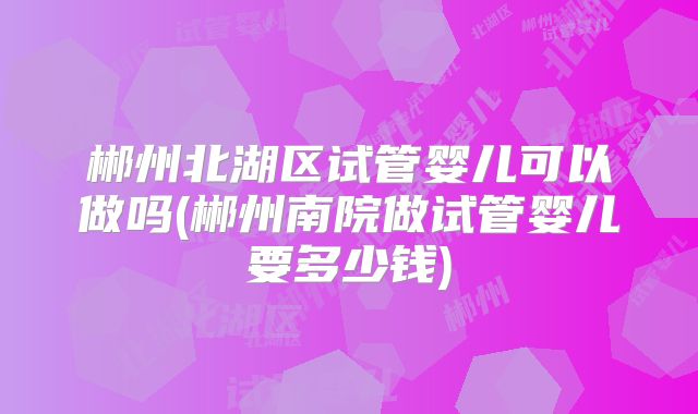 郴州北湖区试管婴儿可以做吗(郴州南院做试管婴儿要多少钱)