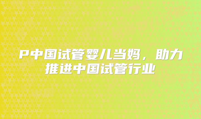 P中国试管婴儿当妈，助力推进中国试管行业