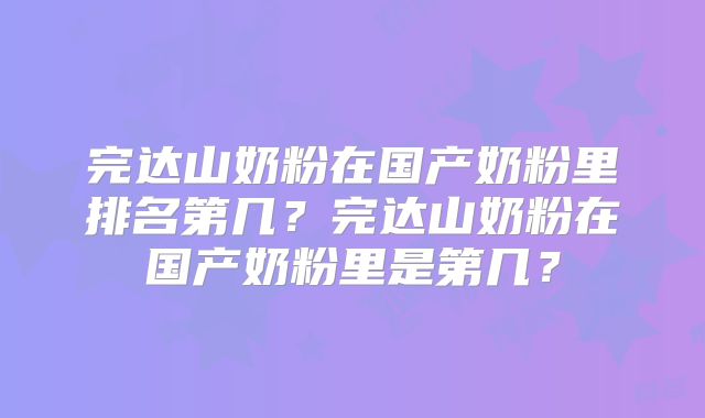 完达山奶粉在国产奶粉里排名第几？完达山奶粉在国产奶粉里是第几？