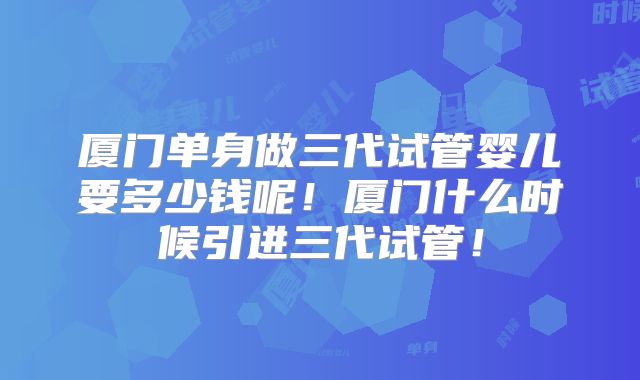 厦门单身做三代试管婴儿要多少钱呢！厦门什么时候引进三代试管！