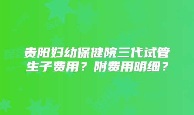 贵阳妇幼保健院三代试管生子费用？附费用明细？